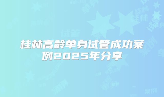 桂林高龄单身试管成功案例2025年分享