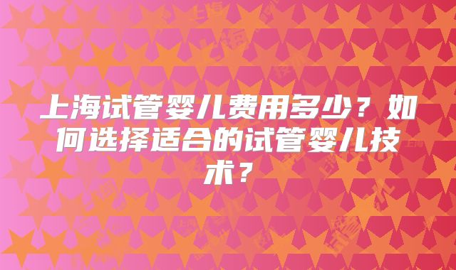 上海试管婴儿费用多少？如何选择适合的试管婴儿技术？