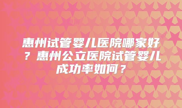 惠州试管婴儿医院哪家好？惠州公立医院试管婴儿成功率如何？