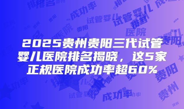 2025贵州贵阳三代试管婴儿医院排名揭晓，这5家正规医院成功率超60%