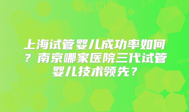 上海试管婴儿成功率如何？南京哪家医院三代试管婴儿技术领先？