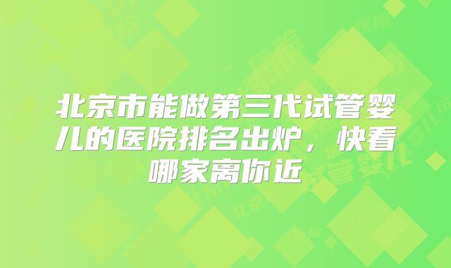 北京市能做第三代试管婴儿的医院排名出炉,快看哪家离你近
