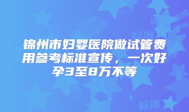 锦州市妇婴医院做试管费用参考标准宣传，一次好孕3至8万不等
