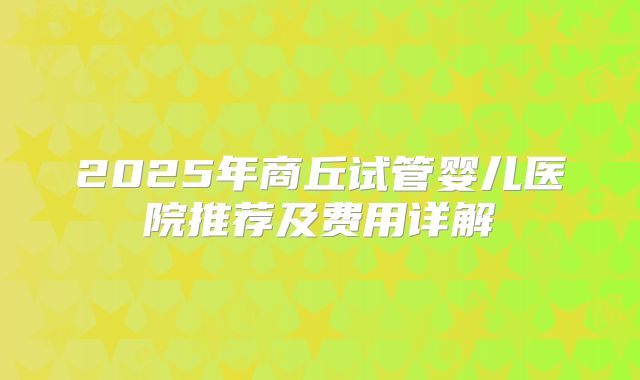 2025年商丘试管婴儿医院推荐及费用详解