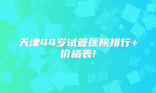 天津44岁试管医院排行+价格表!