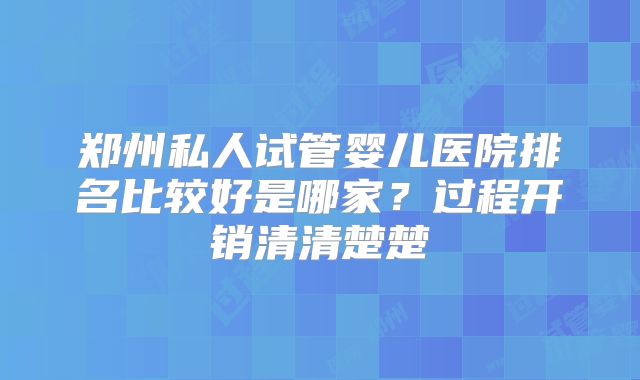 郑州私人试管婴儿医院排名比较好是哪家？过程开销清清楚楚