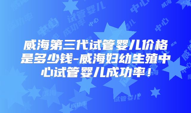 威海第三代试管婴儿价格是多少钱-威海妇幼生殖中心试管婴儿成功率!