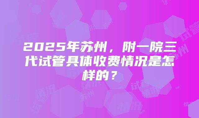 2025年苏州，附一院三代试管具体收费情况是怎样的？