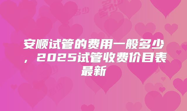安顺试管的费用一般多少，2025试管收费价目表最新