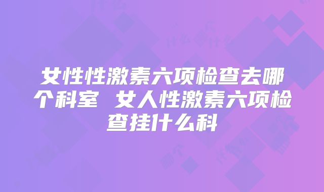 女性性激素六项检查去哪个科室 女人性激素六项检查挂什么科