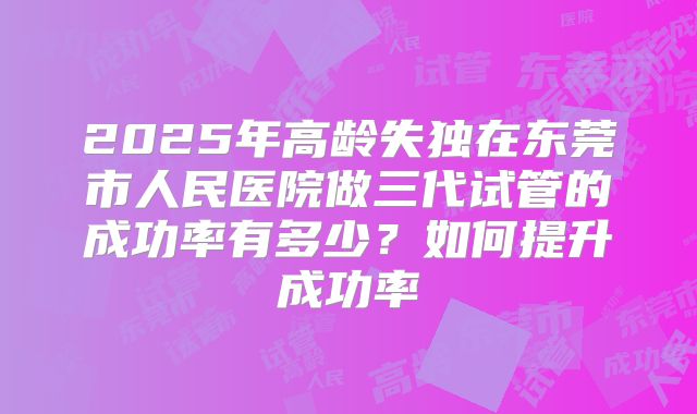 2025年高龄失独在东莞市人民医院做三代试管的成功率有多少?如何提升成功率
