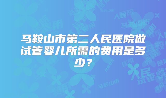 马鞍山市第二人民医院做试管婴儿所需的费用是多少？