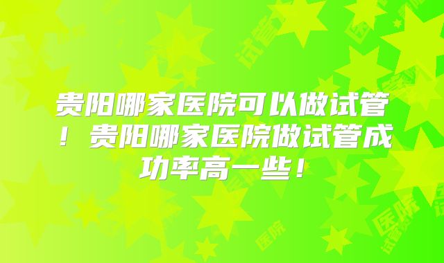 贵阳哪家医院可以做试管！贵阳哪家医院做试管成功率高一些！