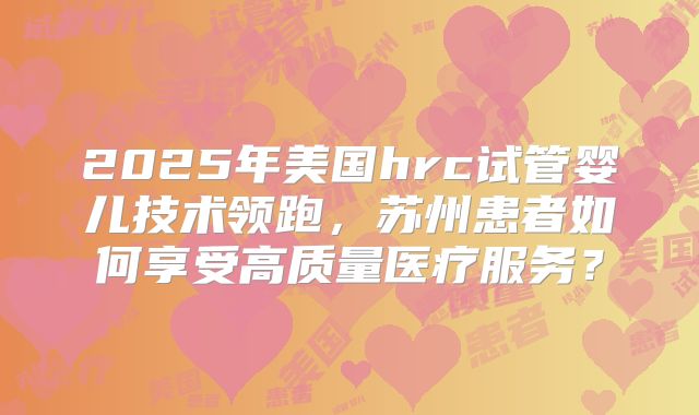 2025年美国hrc试管婴儿技术领跑，苏州患者如何享受高质量医疗服务？