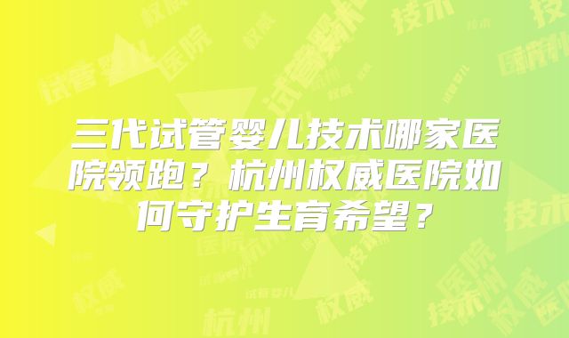 三代试管婴儿技术哪家医院领跑？杭州权威医院如何守护生育希望？