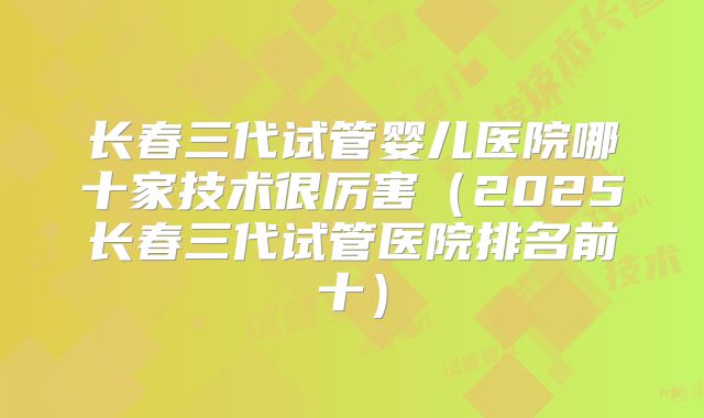 长春三代试管婴儿医院哪十家技术很厉害（2025长春三代试管医院排名前十）