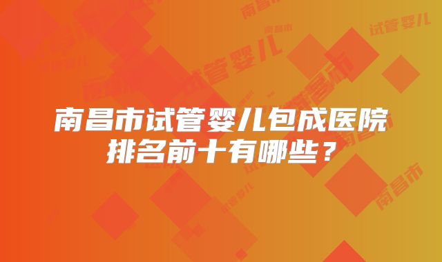 南昌市试管婴儿包成医院排名前十有哪些？