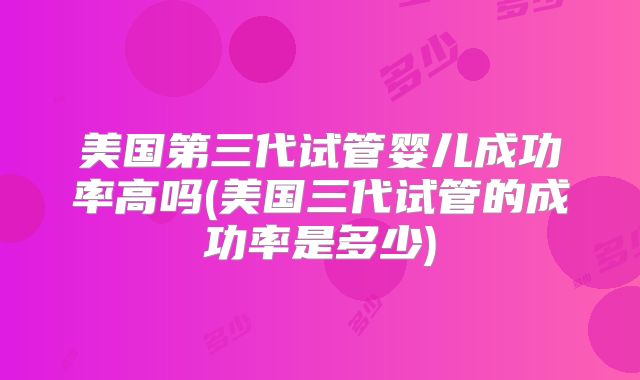美国第三代试管婴儿成功率高吗(美国三代试管的成功率是多少)