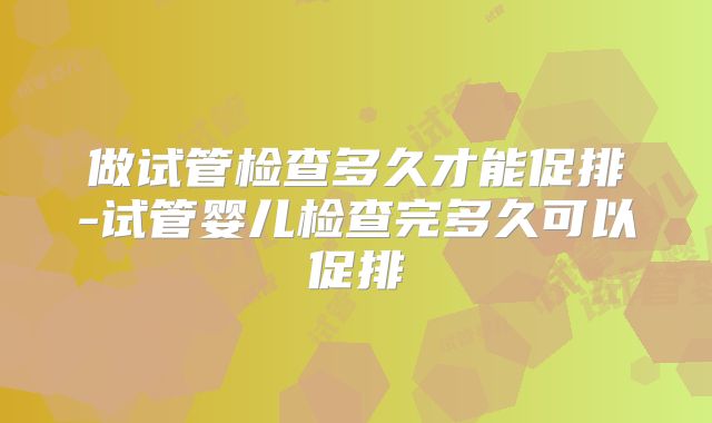 做试管检查多久才能促排-试管婴儿检查完多久可以促排