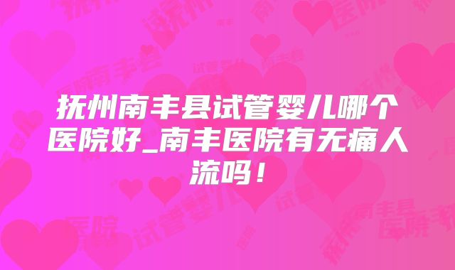 抚州南丰县试管婴儿哪个医院好_南丰医院有无痛人流吗！