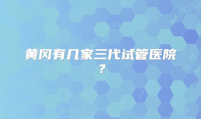 黄冈有几家三代试管医院?