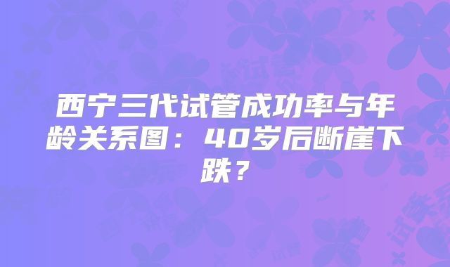 西宁三代试管成功率与年龄关系图：40岁后断崖下跌？