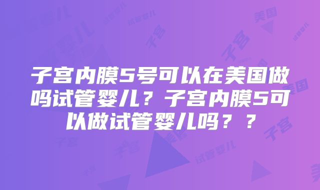 子宫内膜5号可以在美国做吗试管婴儿?子宫内膜5可以做试管婴儿吗??