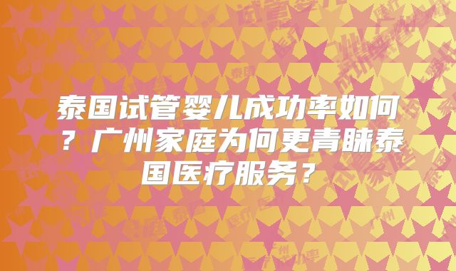 泰国试管婴儿成功率如何？广州家庭为何更青睐泰国医疗服务？