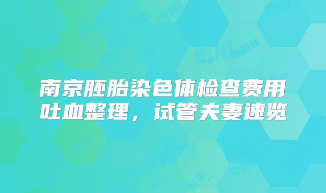 南京胚胎染色体检查费用吐血整理，试管夫妻速览