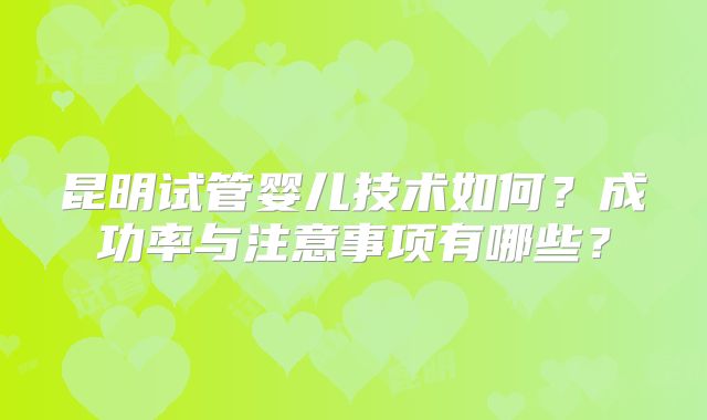 昆明试管婴儿技术如何？成功率与注意事项有哪些？
