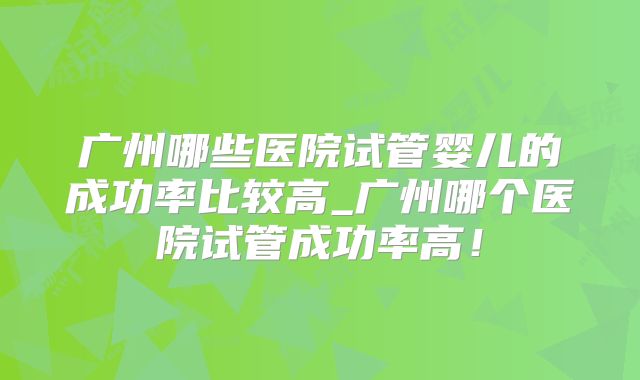 广州哪些医院试管婴儿的成功率比较高_广州哪个医院试管成功率高！