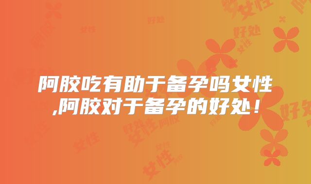 阿胶吃有助于备孕吗女性,阿胶对于备孕的好处!