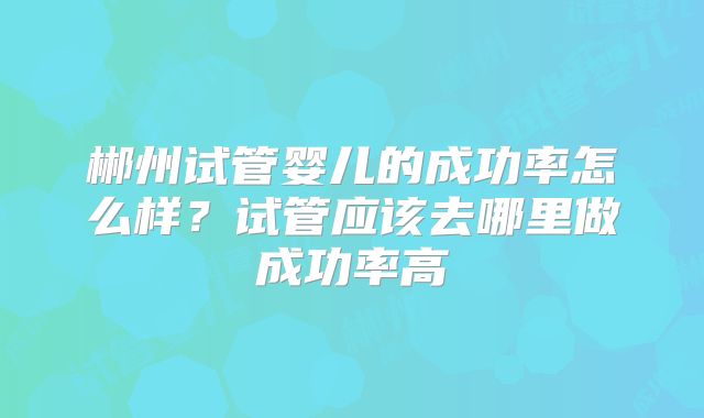 郴州试管婴儿的成功率怎么样？试管应该去哪里做成功率高