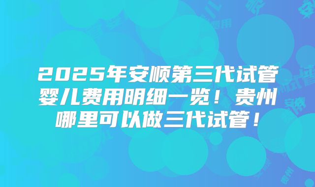 2025年安顺第三代试管婴儿费用明细一览!贵州哪里可以做三代试管!