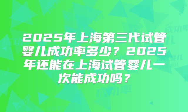 2025年上海第三代试管婴儿成功率多少？2025年还能在上海试管婴儿一次能成功吗？