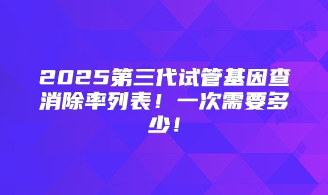 2025第三代试管基因查消除率列表!一次需要多少!