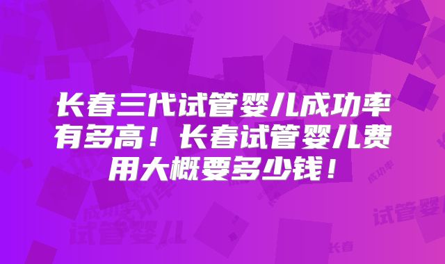 长春三代试管婴儿成功率有多高！长春试管婴儿费用大概要多少钱！