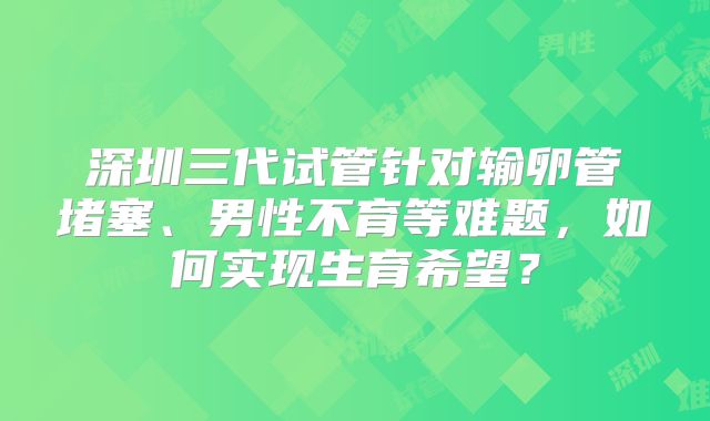 深圳三代试管针对输卵管堵塞、男性不育等难题，如何实现生育希望？