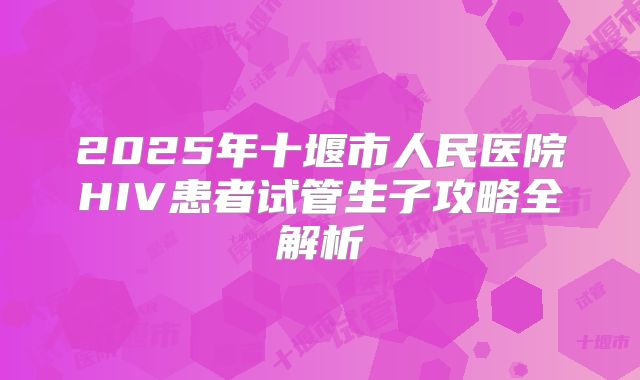 2025年十堰市人民医院HIV患者试管生子攻略全解析