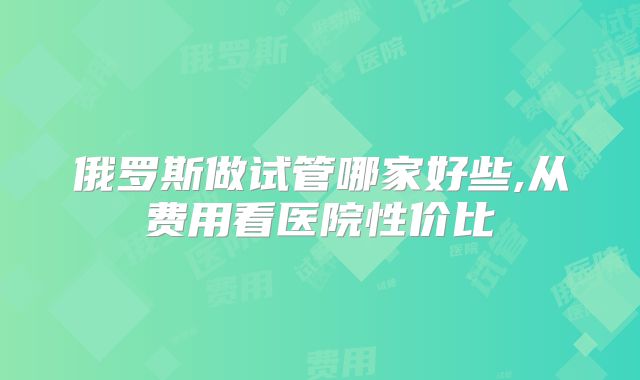 俄罗斯做试管哪家好些,从费用看医院性价比