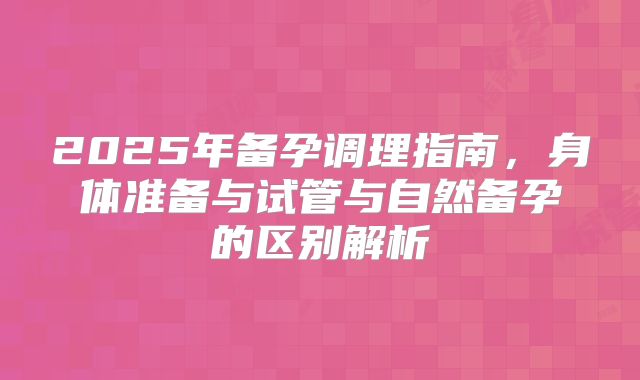 2025年备孕调理指南，身体准备与试管与自然备孕的区别解析