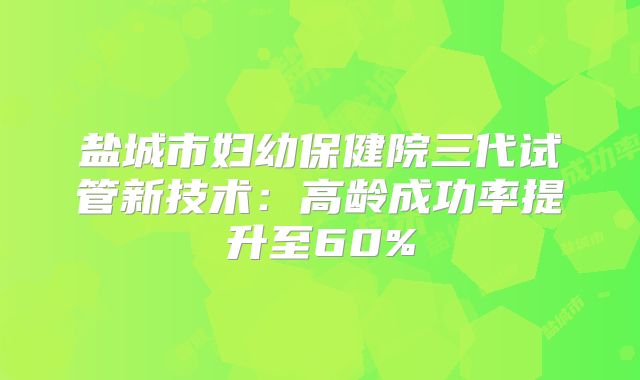 盐城市妇幼保健院三代试管新技术：高龄成功率提升至60%