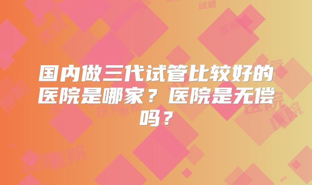 国内做三代试管比较好的医院是哪家？医院是无偿吗？