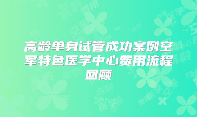 高龄单身试管成功案例空军特色医学中心费用流程回顾