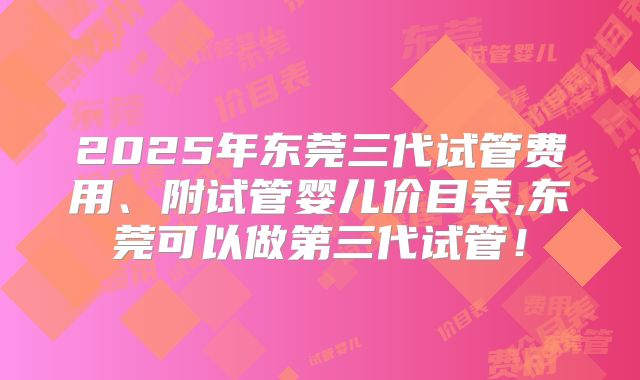2025年东莞三代试管费用、附试管婴儿价目表,东莞可以做第三代试管！
