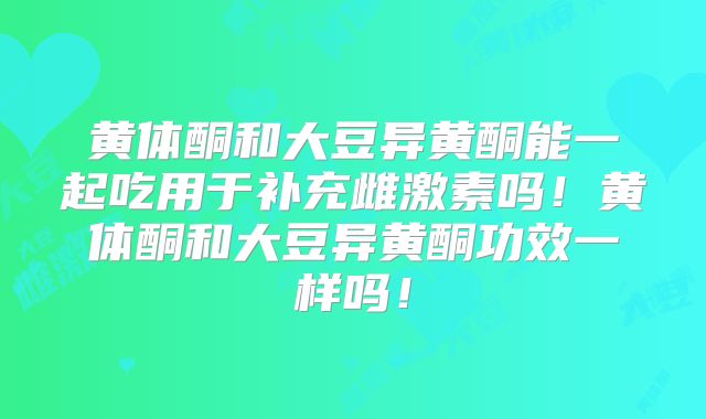 黄体酮和大豆异黄酮能一起吃用于补充雌激素吗！黄体酮和大豆异黄酮功效一样吗！