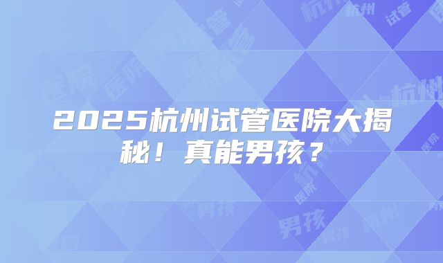 2025杭州试管医院大揭秘！真能男孩？