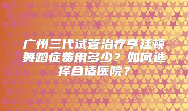 广州三代试管治疗亨廷顿舞蹈症费用多少?如何选择合适医院?