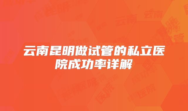 云南昆明做试管的私立医院成功率详解