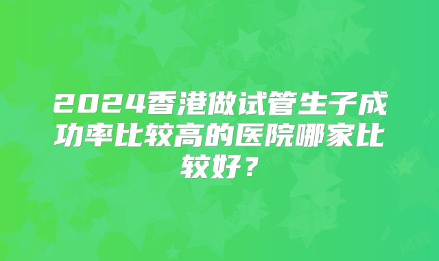 2024香港做试管生子成功率比较高的医院哪家比较好?